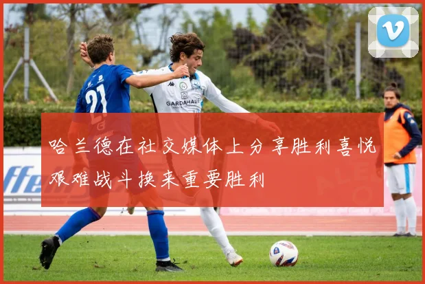 哈兰德在社交媒体上分享胜利喜悦艰难战斗换来重要胜利