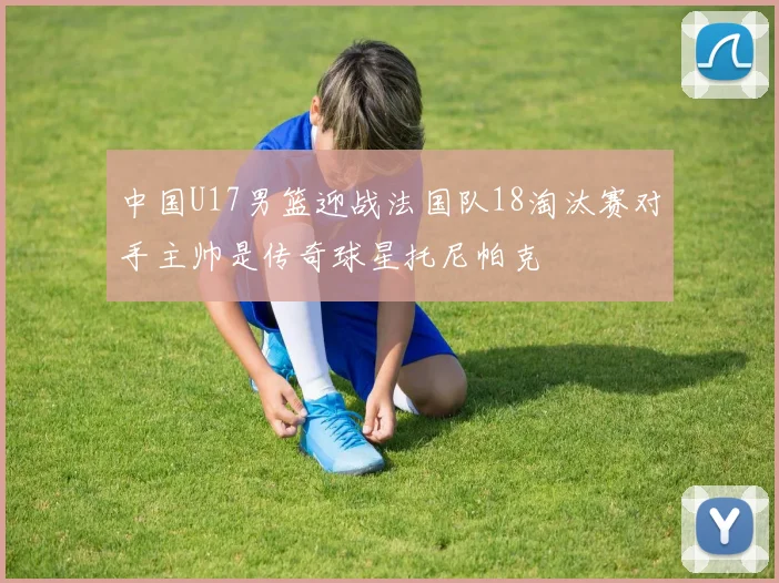 中国U17男篮迎战法国队18淘汰赛对手主帅是传奇球星托尼帕克