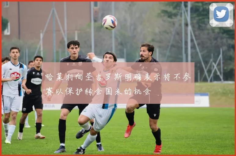 哈莱利向圣吉罗斯明确表示将不参赛以保护转会国米的机会