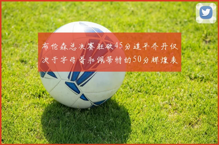 布伦森总决赛狂砍45分追平乔丹仅次于字母哥和佩蒂特的50分辉煌表现
