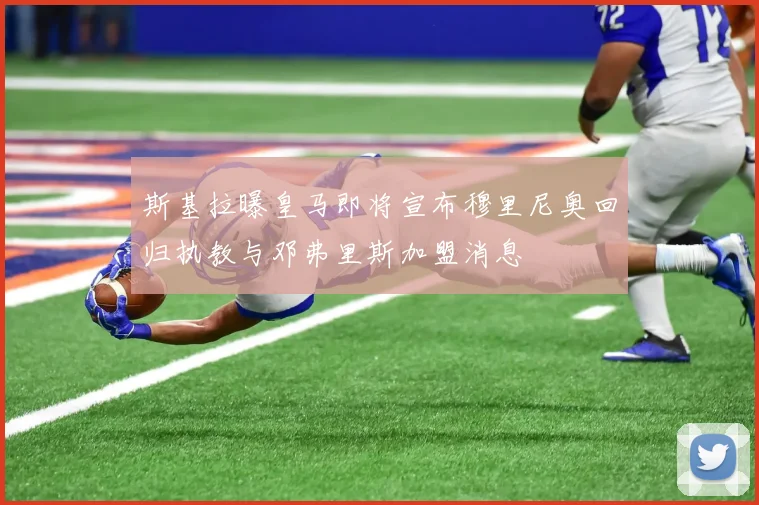 斯基拉曝皇马即将宣布穆里尼奥回归执教与邓弗里斯加盟消息
