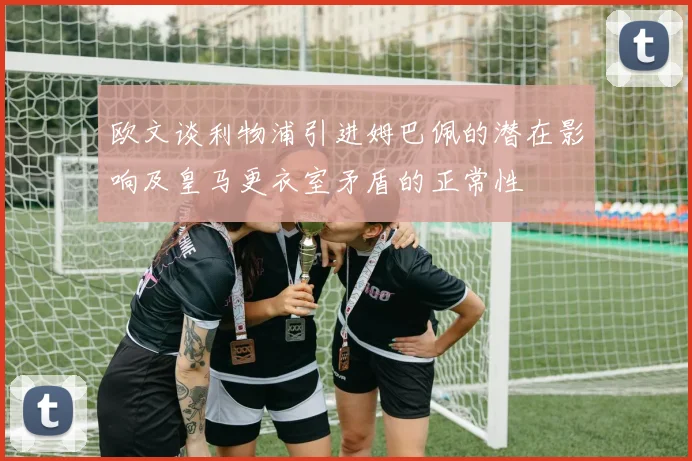 欧文谈利物浦引进姆巴佩的潜在影响及皇马更衣室矛盾的正常性