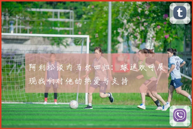 阿利松谈内马尔回归：球迷欢呼展现我们对他的热爱与支持