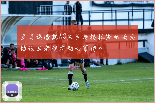 罗马诺透露AC米兰与格拉斯纳尚无协议后者仍在耐心等待中
