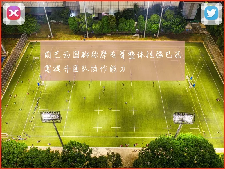 前巴西国脚称摩洛哥整体性强巴西需提升团队协作能力