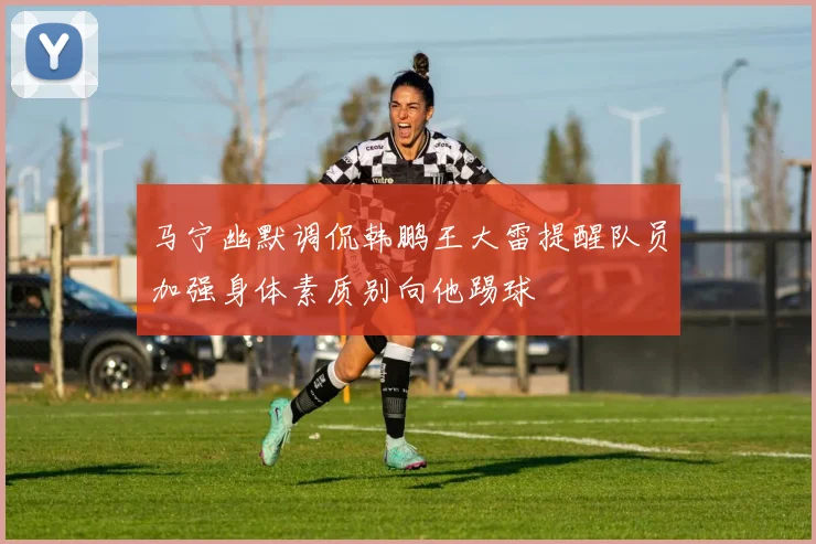 马宁幽默调侃韩鹏王大雷提醒队员加强身体素质别向他踢球