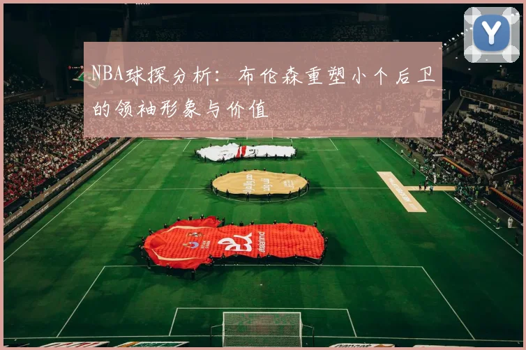 NBA球探分析：布伦森重塑小个后卫的领袖形象与价值