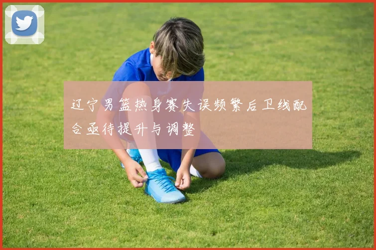 辽宁男篮热身赛失误频繁后卫线配合亟待提升与调整