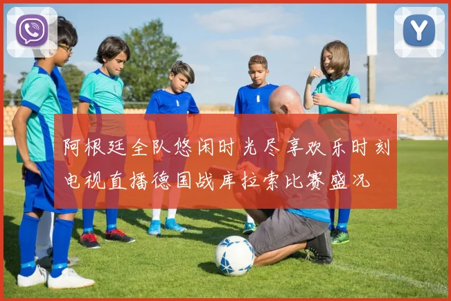 阿根廷全队悠闲时光尽享欢乐时刻电视直播德国战库拉索比赛盛况