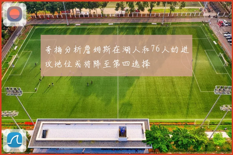 夸梅分析詹姆斯在湖人和76人的进攻地位或将降至第四选择