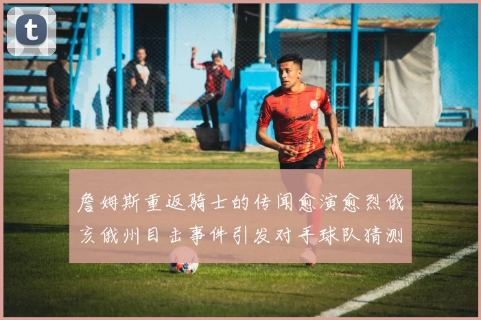 詹姆斯重返骑士的传闻愈演愈烈俄亥俄州目击事件引发对手球队猜测