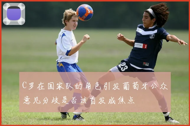 C罗在国家队的角色引发葡萄牙公众意见分歧是否该首发成焦点