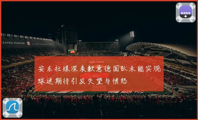 安东社媒深表歉意德国队未能实现球迷期待引发失望与愤怒