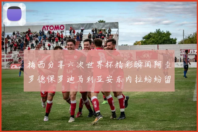 梅西分享六次世界杯精彩瞬间阿圭罗德保罗迪马利亚安东内拉纷纷留言互动
