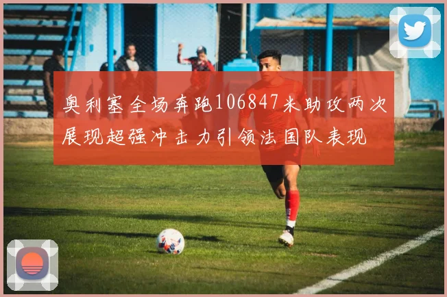 奥利塞全场奔跑106847米助攻两次展现超强冲击力引领法国队表现