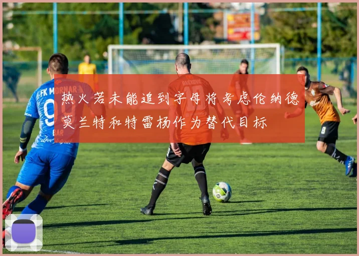 热火若未能追到字母将考虑伦纳德莫兰特和特雷杨作为替代目标