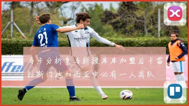 马卡分析皇马新援库库加盟后卡雷拉斯门迪加西亚中必有一人离队