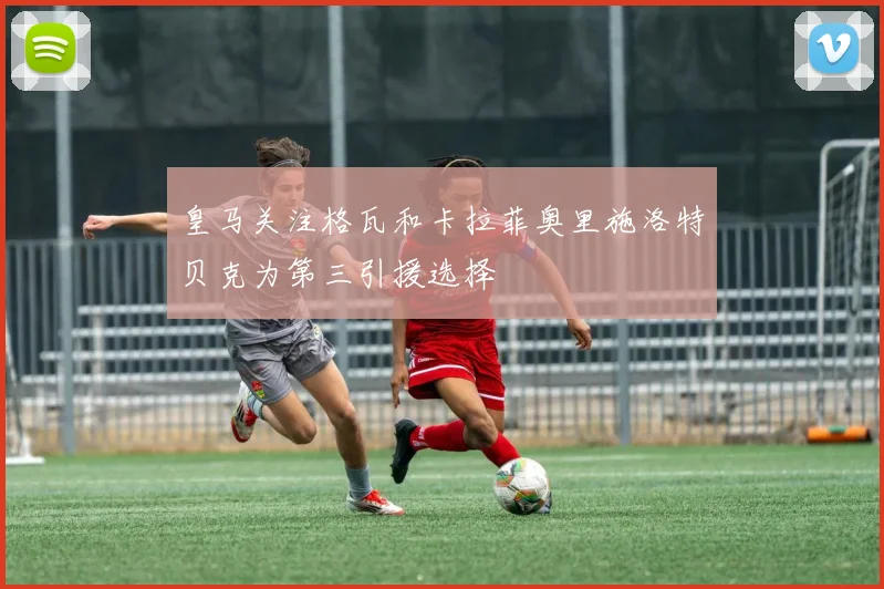 皇马关注格瓦和卡拉菲奥里施洛特贝克为第三引援选择