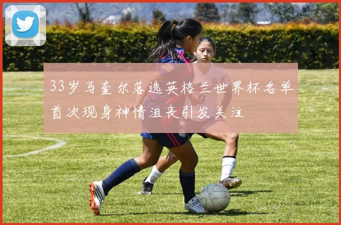 33岁马奎尔落选英格兰世界杯名单首次现身神情沮丧引发关注